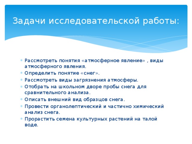 Задачи исследовательской работы: Рассмотреть понятия «атмосферное явление» , виды атмосферного явления. Определить понятие «снег». Рассмотреть виды загрязнения атмосферы. Отобрать на школьном дворе пробы снега для сравнительного анализа. Описать внешний вид образцов снега. Провести органолептический и частично химический анализ снега. Прорастить семена культурных растений на талой воде.  