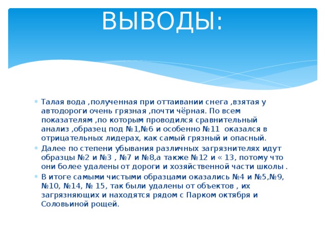 ВЫВОДЫ:   Талая вода ,полученная при оттаивании снега ,взятая у автодороги очень грязная ,почти чёрная. По всем показателям ,по которым проводился сравнительный анализ ,образец под №1,№6 и особенно №11 оказался в отрицательных лидерах, как самый грязный и опасный. Далее по степени убывания различных загрязнителях идут образцы №2 и №3 , №7 и №8,а также №12 и « 13, потому что они более удалены от дороги и хозяйственной части школы . В итоге самыми чистыми образцами оказались №4 и №5,№9, №10, №14, № 15, так были удалены от объектов , их загрязняющих и находятся рядом с Парком октября и Соловьиной рощей. 