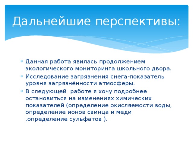 Дальнейшие перспективы: Данная работа явилась продолжением экологического мониторинга школьного двора. Исследование загрязнения снега-показатель уровня загрязнённости атмосферы. В следующей работе я хочу подробнее остановиться на изменениях химических показателей (определение окисляемости воды, определение ионов свинца и меди ,определение сульфатов ). 