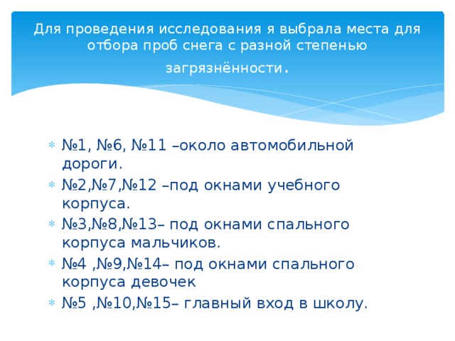 Для проведения исследования я выбрала места для отбора проб снега с разной степенью загрязнённости . № 1, №6, №11 –около автомобильной дороги. № 2,№7,№12 –под окнами учебного корпуса. № 3,№8,№13– под окнами спального корпуса мальчиков. № 4 ,№9,№14– под окнами спального корпуса девочек № 5 ,№10,№15– главный вход в школу. 