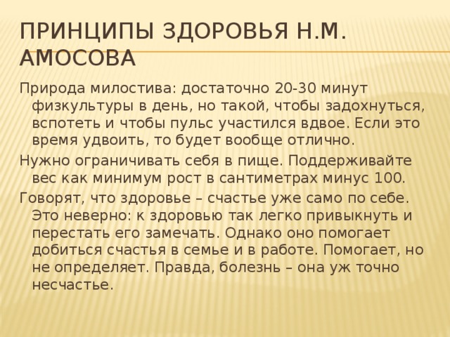 Принципы здоровья Н.М. Амосова Природа милостива: достаточно 20-30 минут физкультуры в день, но такой, чтобы задохнуться, вспотеть и чтобы пульс участился вдвое. Если это время удвоить, то будет вообще отлично. Нужно ограничивать себя в пище. Поддерживайте вес как минимум рост в сантиметрах минус 100. Говорят, что здоровье – счастье уже само по себе. Это неверно: к здоровью так легко привыкнуть и перестать его замечать. Однако оно помогает добиться счастья в семье и в работе. Помогает, но не определяет. Правда, болезнь – она уж точно несчастье.