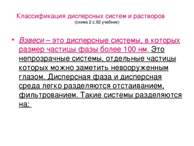 Классификация дисперсных систем и растворов  (схема 2 с.92 учебник) Взвеси – это дисперсные системы, в которых размер частицы фазы более 100 нм . Это непрозрачные системы, отдельные частицы которых можно заметить невооруженным глазом. Дисперсная фаза и дисперсная среда легко разделяются отстаиванием, фильтрованием. Такие системы разделяются на: