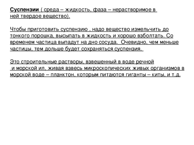 Суспензии ( среда – жидкость, фаза – нерастворимое в ней твердое вещество).  Чтобы приготовить суспензию , надо вещество измельчить до тонкого порошка, высыпать в жидкость и хорошо взболтать. Со временем частица выпадут на дно сосуда. Очевидно, чем меньше частицы, тем дольше будет сохраняться суспензия.  Это строительные растворы, взвешенный в воде речной  и морской ил, живая взвесь микроскопических живых организмов в морской воде – планктон, которым питаются гиганты – киты, и т.д.