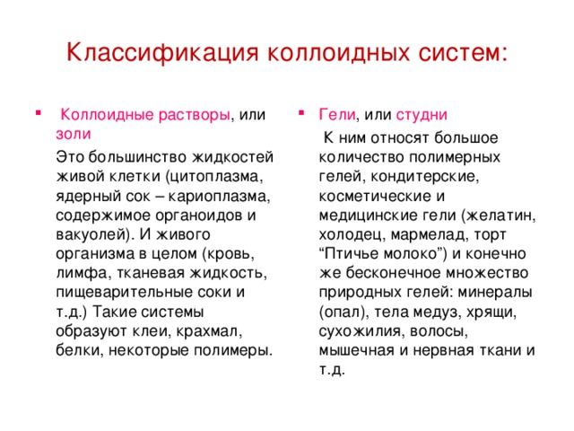 Классификация коллоидных систем:    Коллоидные растворы , или золи Гели , или студни   Это большинство жидкостей живой клетки (цитоплазма, ядерный сок – кариоплазма, содержимое органоидов и вакуолей). И живого организма в целом (кровь, лимфа, тканевая жидкость, пищеварительные соки и т.д.) Такие системы образуют клеи, крахмал, белки, некоторые полимеры.   К ним относят большое количество полимерных гелей, кондитерские, косметические и медицинские гели (желатин, холодец, мармелад, торт “Птичье молоко”) и конечно же бесконечное множество природных гелей: минералы (опал), тела медуз, хрящи, сухожилия, волосы, мышечная и нервная ткани и т.д.