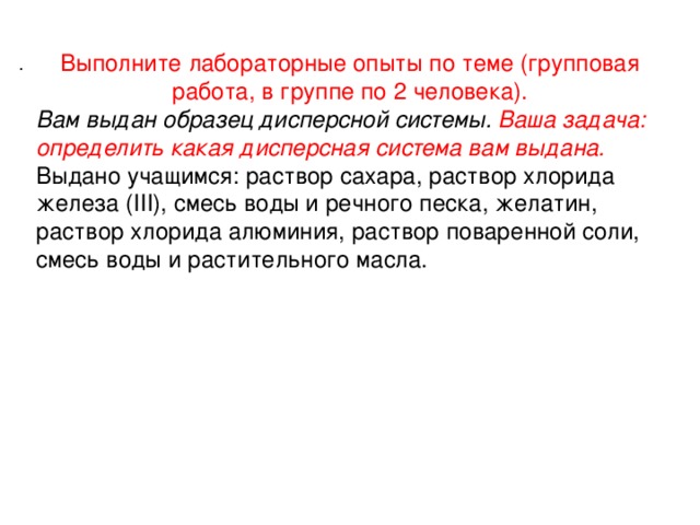 Выполните лабораторные опыты по теме (групповая работа, в группе по 2 человека). Вам выдан образец дисперсной системы. Ваша задача: определить какая дисперсная система вам выдана. Выдано учащимся: раствор сахара, раствор хлорида железа (III), смесь воды и речного песка, желатин, раствор хлорида алюминия, раствор поваренной соли, смесь воды и растительного масла. .