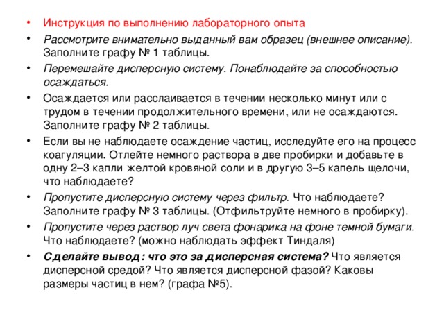 Инструкция по выполнению лабораторного опыта Рассмотрите внимательно выданный вам образец (внешнее описание). Заполните графу № 1 таблицы. Перемешайте дисперсную систему. Понаблюдайте за способностью осаждаться. Осаждается или расслаивается в течении несколько минут или с трудом в течении продолжительного времени, или не осаждаются. Заполните графу № 2 таблицы. Если вы не наблюдаете осаждение частиц, исследуйте его на процесс коагуляции. Отлейте немного раствора в две пробирки и добавьте в одну 2–3 капли желтой кровяной соли и в другую 3–5 капель щелочи, что наблюдаете? Пропустите дисперсную систему через фильтр. Что наблюдаете? Заполните графу № 3 таблицы. (Отфильтруйте немного в пробирку). Пропустите через раствор луч света фонарика на фоне темной бумаги. Что наблюдаете? (можно наблюдать эффект Тиндаля) Сделайте вывод: что это за дисперсная система? Что является дисперсной средой? Что является дисперсной фазой? Каковы размеры частиц в нем? (графа №5).