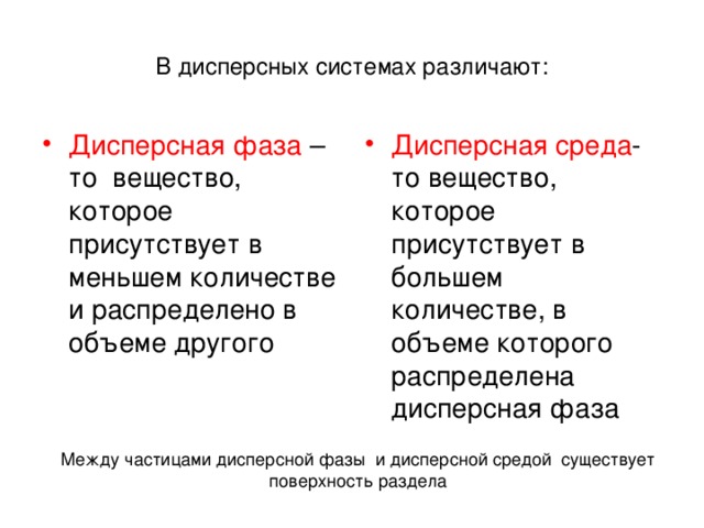 В дисперсных системах различают: Дисперсная фаза –то вещество, которое присутствует в меньшем количестве и распределено в объеме другого Дисперсная среда - то вещество, которое присутствует в большем количестве, в объеме которого распределена дисперсная фаза Между частицами дисперсной фазы и дисперсной средой существует поверхность раздела