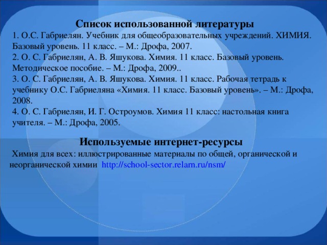 Список использованной литературы 1. О.С. Габриелян. Учебник для общеобразовательных учреждений. ХИМИЯ. Базовый уровень. 11 класс. – М.: Дрофа, 2007. 2. О. С. Габриелян, А. В. Яшукова.  Химия. 11 класс. Базовый уровень. Методическое пособие. – М.: Дрофа, 2009.. 3. О. С. Габриелян, А. В. Яшукова. Химия. 11 класс. Рабочая тетрадь к учебнику О.С. Габриеляна «Химия. 11 класс. Базовый уровень». – М.: Дрофа, 2008. 4. О. С. Габриелян, И. Г. Остроумов. Химия 11 класс: настольная книга учителя. – М.: Дрофа, 2005. Используемые интернет-ресурсы  Химия для всех: иллюстрированные материалы по общей, органической и неорганической химии http://school-sector.relarn.ru/nsm/