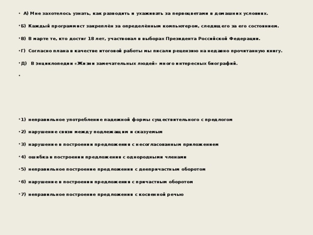  А) Мне захотелось узнать, как разводить и ухаживать за первоцветами в домашних условиях.  Б)  Каждый программист закреплён за определённым компьютером, следящего за его состоянием.  В)  В марте те, кто достиг 18 лет, участвовал в выборах Президента Российской Федерации.  Г)  Согласно плана в качестве итоговой работы мы писали рецензию на недавно прочитанную книгу.  Д)  В энциклопедии «Жизни замечательных людей» много интересных биографий.          1)  неправильное употребление падежной формы существительного с предлогом  2)  нарушение связи между подлежащим и сказуемым  3)  нарушение в построении предложения с несогласованным приложением  4)  ошибка в построении предложения с однородными членами  5)  неправильное построение предложения с деепричастным оборотом  6)  нарушение в построении предложения с причастным оборотом  7)  неправильное построение предложения с косвенной речью 