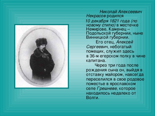  Николай Алексеевич Некрасов родился  10 декабря 1821 года (по новому стилю) в местечке Немирове, Каменец – Подольской губернии, ныне Винницкой губернии.  Его отец, Алексей Сергеевич , небогатый помещик, служил здесь  в 36-м егерском полку в чине капитана.  Через три года после рождения сына он, выйдя в отставку майором, навсегда переселился в свое родовое поместье в ярославском селе Грешневе , которое находилось недалеко от Волги. 