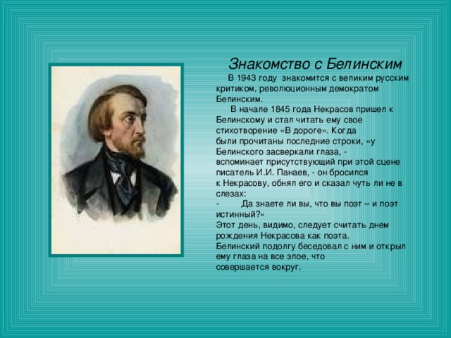 Знакомство с Белинским  В 1943 году знакомится с великим русским критиком, революционным демократом Белинским.  В начале 1845 года Некрасов пришел к Белинскому и стал читать ему свое стихотворение «В дороге». Когда были прочитаны последние строки, «у Белинского засверкали глаза, - вспоминает присутствующий при этой сцене писатель И.И. Панаев, - он бросился к Некрасову, обнял его и сказал чуть ли не в слезах: - Да знаете ли вы, что вы поэт – и поэт истинный?» Этот день, видимо, следует считать днем рождения Некрасова как поэта. Белинский подолгу беседовал с ним и открыл ему глаза на все злое, что совершается вокруг. 