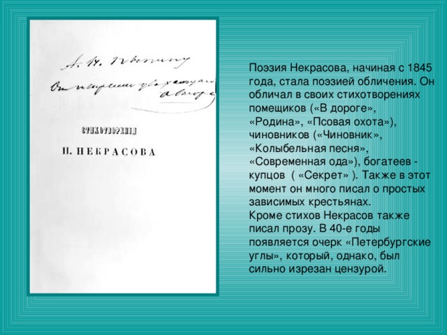 Поэзия Некрасова, начиная с 1845 года, стала поэзией обличения. Он обличал в своих стихотворениях помещиков («В дороге», «Родина», «Псовая охота»), чиновников («Чиновник», «Колыбельная песня», «Современная ода»), богатеев - купцов ( «Секрет» ). Также в этот момент он много писал о простых зависимых крестьянах. Кроме стихов Некрасов также писал прозу. В 40-е годы появляется очерк «Петербургские углы», который, однако, был сильно изрезан цензурой. 