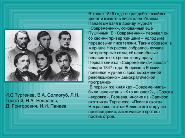 В конце 1846 года он раздобыл взаймы денег и вместе с писателем Иваном Панаевым взял в аренду журнал «Современник», основанный еще Пушкиным. В «Современник» перешел он со своими приверженцами – молодыми передовыми писателями. Таким образом, в журнале Некрасова собрались лучшие литературные силы, объединённые ненавистью к крепостному праву. Первая книжка «Современника» вышла 1 января 1847 года. Впервые в России появился журнал с ярко выраженной революционно – демократической программой.  В первых же книжках «Современника» были напечатаны «Кто виноват?», «Сорока –воровка», Герцена, многие из «Записок охотника» Тургенева, «Псовая охота» Некрасова, статьи Белинского и другие произведения, заключавшие протест против строя. И.С.Тургенев, В.А. Соллогуб, Л.Н. Толстой, Н.А. Некрасов, Д. Григорович, И.И. Панаев 