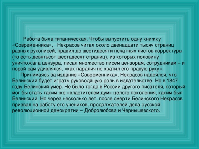  Работа была титаническая. Чтобы выпустить одну книжку «Современника», Некрасов читал около двенадцати тысяч страниц разных рукописей, правил до шестидесяти печатных листов корректуры (то есть девятьсот шестьдесят страниц), из которых половину уничтожала цензура, писал множество писем цензорам, сотрудникам – и порой сам удивлялся, «как паралич не хватил его правую руку».  Принимаясь за издание «Современника», Некрасов надеялся, что Белинский будет играть руководящую роль в издательстве. Но в 1847 году Белинский умер. Не было тогда в России другого писателя, который мог бы стать таким же «властителем дум» целого поколения, каким был Белинский. Но через несколько лет после смерти Белинского Некрасов призвал на работу его учеников, продолжателей дела русской революционной демократии – Добролюбова и Чернышевского. 