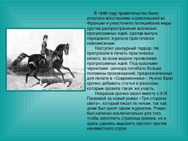  В 1848 году правительство было испугано восстаниями и революцией во Франции и ужесточило полицейские меры против распространения всяческих прогрессивных идей, сделав выпуск передового журнала практически невозможным.  Наступил цензурный террор. Не пропускали в печать практически ничего, во всем видели проявление прогрессивных идей. Под красными чернилами цензора погибало больше половины произведений, предназначенных для печати в «Современнике». Нужно было срочно добывать статьи и рассказы, которым грозила такая же участь.  Некрасов срочно засел вместе с А.Я. Панаевой за новый роман «Три стороны света», который писал по ночам, так как днем был занят своим журналом. Роман был написан исключительно для того, чтобы заполнить страницы романа, но и здесь удались выразить протест против ненавистного строя. 