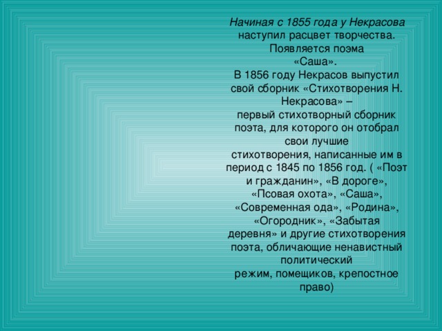 Начиная с 1855 года у Некрасова наступил расцвет творчества. Появляется поэма «Саша». В 1856 году Некрасов выпустил свой сборник «Стихотворения Н. Некрасова» – первый стихотворный сборник поэта, для которого он отобрал свои лучшие стихотворения, написанные им в период с 1845 по 1856 год. ( «Поэт и гражданин», «В дороге», «Псовая охота», «Саша», «Современная ода», «Родина», «Огородник», «Забытая деревня» и другие стихотворения поэта, обличающие ненавистный политический режим, помещиков, крепостное право) 