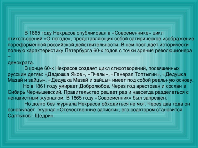  В 1865 году Некрасов опубликовал в «Современнике» цикл стихотворений «О погоде», представляющих собой сатирическое изображение пореформенной российской действительности. В нем поэт дает исторически полную характеристику Петербурга 60-х годов с точки зрения революционера – демократа.  В конце 60-х Некрасов создает цикл стихотворений, посвященных русским детям: «Дядюшка Яков», «Пчелы», «Генерал Топтыгин», «Дедушка Мазай и зайцы». «Дедушка Мазай и зайцы» имеет под собой реальную основу.  Но в 1861 году умирает Добролюбов. Через год арестован и сослан в Сибирь Чернышевский. Правительство решает раз и навсегда разделаться с ненавистным журналом. В 1865 году «Современник» был запрещен.  Но долго без журнала Некрасов обходиться не мог. Через два года он основывает журнал «Отечественные записки», его соавтором становится Салтыков - Щедрин. 