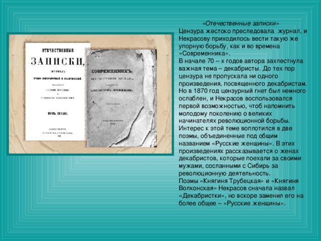  «Отечественные записки» Цензура жестоко преследовала журнал, и Некрасову приходилось вести такую же упорную борьбу, как и во времена «Современника». В начале 70 – х годов автора захлестнула важная тема – декабристы. До тех пор цензура не пропускала ни одного произведения, посвященного декабристам. Но в 1870 год цензурный гнет был немного ослаблен, и Некрасов воспользовался первой возможностью, чтоб напомнить молодому поколению о великих начинателях революционной борьбы. Интерес к этой теме воплотился в две поэмы, объединенные под общим названием «Русские женщины». В этих произведениях рассказывается о женах декабристов, которые поехали за своими мужами, сосланными с Сибирь за революционную деятельность. Поэмы «Княгиня Трубецкая» и «Княгиня Волконская» Некрасов сначала назвал «Декабристки», но вскоре заменил его на более общее – «Русские женщины». 