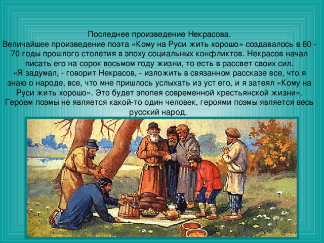 Последнее произведение Некрасова. Величайшее произведение поэта «Кому на Руси жить хорошо» создавалось в 60 - 70 годы прошлого столетия в эпоху социальных конфликтов. Некрасов начал писать его на сорок восьмом году жизни, то есть в рассвет своих сил. «Я задумал, - говорит Некрасов, - изложить в связанном рассказе все, что я знаю о народе, все, что мне пришлось услыхать из уст его, и я затеял «Кому на Руси жить хорошо». Это будет эпопея современной крестьянской жизни». Героем поэмы не является какой-то один человек, героями поэмы является весь русский народ. 