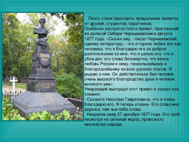  Поэту стали приходить прощальные приветы от друзей, студентов, соратников. Особенно растрогал поэта привет, присланный из далекой Сибири Чернышевским в августе 1877 года. «Скажи ему, - писал Чернышевский одному литератору, - что я горячо любил его как человека, что я благодарю его за доброе расположение ко мне, что я целую его, что я убежден: его слава бессмертна, что вечна любовь России к нему, гениальнейшему и благороднейшему из всех русских поэтов. Я рыдаю о нем. Он действительно был человек очень высокого благородства души и человек великого ума». Умирающий выслушал этот привет и сказал еле слышно: - Скажите Николаю Гавриловичу, что я очень благодарю его. Я теперь утешен. Его слова мне дороже, чем чьи-либо слова.  Некрасов умер 27 декабря 1877 года. Его гроб, несмотря на сильный мороз, провожало множество народа. 