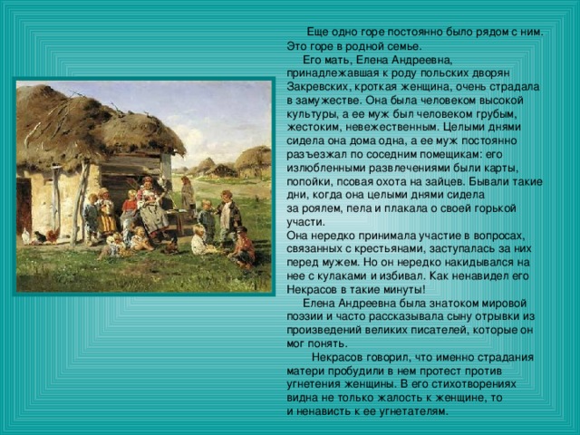  Еще одно горе постоянно было рядом с ним. Это горе в родной семье.  Его мать, Елена Андреевна, принадлежавшая к роду польских дворян Закревских, кроткая женщина, очень страдала в замужестве. Она была человеком высокой культуры, а ее муж был человеком грубым, жестоким, невежественным. Целыми днями сидела она дома одна, а ее муж постоянно разъезжал по соседним помещикам: его излюбленными развлечениями были карты, попойки, псовая охота на зайцев. Бывали такие дни, когда она целыми днями сидела за роялем, пела и плакала о своей горькой участи. Она нередко принимала участие в вопросах, связанных с крестьянами, заступалась за них перед мужем. Но он нередко накидывался на нее с кулаками и избивал. Как ненавидел его Некрасов в такие минуты!  Елена Андреевна была знатоком мировой поэзии и часто рассказывала сыну отрывки из произведений великих писателей, которые он мог понять.  Некрасов говорил, что именно страдания матери пробудили в нем протест против угнетения женщины. В его стихотворениях видна не только жалость к женщине, то и ненависть к ее угнетателям. 