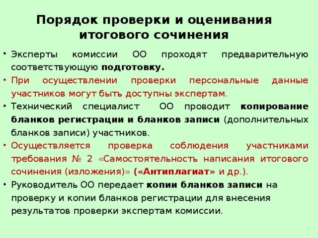 Порядок проверки и оценивания итогового сочинения Эксперты комиссии ОО проходят предварительную соответствующую подготовку. При осуществлении проверки персональные данные участников могут быть доступны экспертам. Технический специалист ОО проводит копирование бланков регистрации и бланков записи (дополнительных бланков записи) участников. Осуществляется проверка соблюдения участниками требования № 2 «Самостоятельность написания итогового сочинения (изложения)» («Антиплагиат» и др.). Руководитель ОО передает копии бланков записи на проверку и копии бланков регистрации для внесения результатов проверки экспертам комиссии. 