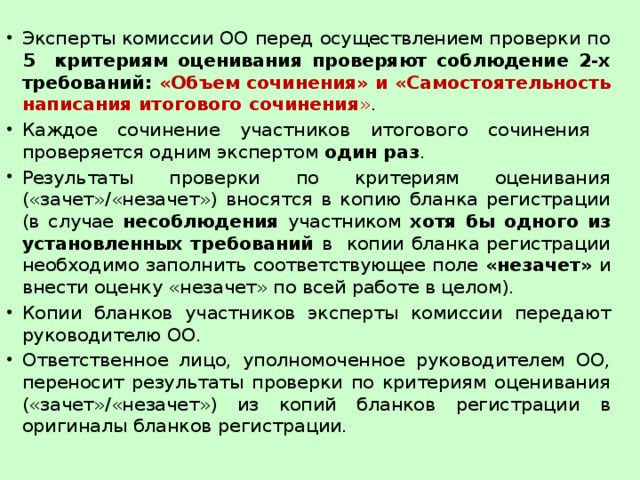 Эксперты комиссии ОО перед осуществлением проверки по 5 критериям оценивания проверяют соблюдение 2-х требований: «Объем сочинения» и «Самостоятельность написания итогового сочинения » . Каждое сочинение участников итогового сочинения проверяется одним экспертом один раз . Результаты проверки по критериям оценивания («зачет»/«незачет») вносятся в копию бланка регистрации (в случае несоблюдения участником хотя бы одного из установленных требований в копии бланка регистрации необходимо заполнить соответствующее поле «незачет» и внести оценку «незачет» по всей работе в целом). Копии бланков участников эксперты комиссии передают руководителю ОО. Ответственное лицо, уполномоченное руководителем ОО, переносит результаты проверки по критериям оценивания («зачет»/«незачет») из копий бланков регистрации в оригиналы бланков регистрации. 