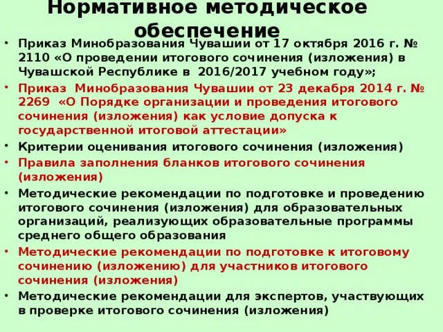 Нормативное методическое обеспечение Приказ Минобразования Чувашии от 17 октября 2016 г. № 2110 «О проведении итогового сочинения (изложения) в Чувашской Республике в  2016/2017 учебном году»; Приказ  Минобразования Чувашии от 23 декабря 2014 г. № 2269  «О Порядке организации и проведения итогового сочинения (изложения) как условие допуска к государственной итоговой аттестации» Критерии оценивания итогового сочинения (изложения) Правила заполнения бланков итогового сочинения (изложения) Методические рекомендации по подготовке и проведению итогового сочинения (изложения) для образовательных организаций, реализующих образовательные программы среднего общего образования Методические рекомендации по подготовке к итоговому сочинению (изложению) для участников итогового сочинения (изложения) Методические рекомендации для экспертов, участвующих в проверке итогового сочинения (изложения) 