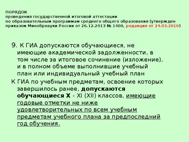 ПОРЯДОК  проведения государственной итоговой аттестации  по образовательным программам среднего общего образования (утвержден приказом Минобрнауки России от 26.12.2013 № 1400, редакция от 24.03.2016 ) 9. К ГИА допускаются обучающиеся, не имеющие академической задолженности, в том числе за итоговое сочинение (изложение), и в полном объеме выполнившие учебный план или индивидуальный учебный план К ГИА по учебным предметам, освоение которых завершилось ранее, допускаются обучающиеся X - XI (XII) классов, имеющие годовые отметки не ниже удовлетворительных по всем учебным предметам учебного плана за предпоследний год обучения.  