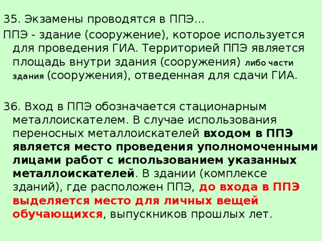 35. Экзамены проводятся в ППЭ... ППЭ - здание (сооружение), которое используется для проведения ГИА. Территорией ППЭ является площадь внутри здания (сооружения) либо части здания (сооружения), отведенная для сдачи ГИА. 36. Вход в ППЭ обозначается стационарным металлоискателем. В случае использования переносных металлоискателей входом в ППЭ является место проведения уполномоченными лицами работ с использованием указанных металлоискателей . В здании (комплексе зданий), где расположен ППЭ, до входа в ППЭ выделяется место для личных вещей обучающихся , выпускников прошлых лет. 