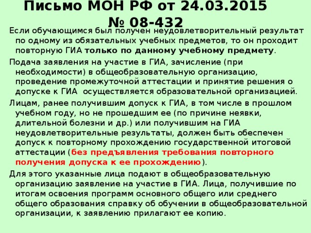 Письмо МОН РФ от 24.03.2015 № 08-432 Если обучающимся был получен неудовлетворительный результат по одному из обязательных учебных предметов, то он проходит повторную ГИА только по данному учебному предмету . Подача заявления на участие в ГИА, зачисление (при необходимости) в общеобразовательную организацию, проведение промежуточной аттестации и принятие решения о допуске к ГИА осуществляется образовательной организацией. Лицам, ранее получившим допуск к ГИА, в том числе в прошлом учебном году, но не прошедшим ее (по причине неявки, длительной болезни и др.) или получившим на ГИА неудовлетворительные результаты, должен быть обеспечен допуск к повторному прохождению государственной итоговой аттестации ( без предъявления требования повторного получения допуска к ее прохождению ). Для этого указанные лица подают в общеобразовательную организацию заявление на участие в ГИА. Лица, получившие по итогам освоения программ основного общего или среднего общего образования справку об обучении в общеобразовательной организации, к заявлению прилагают ее копию.  