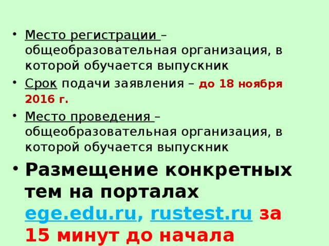 Место регистрации – общеобразовательная организация, в которой обучается выпускник Срок подачи заявления – до 18 ноября 2016 г.  Место проведения – общеобразовательная организация, в которой обучается выпускник Размещение конкретных тем на порталах ege.edu.ru , rustest.ru  за 15 минут до начала 