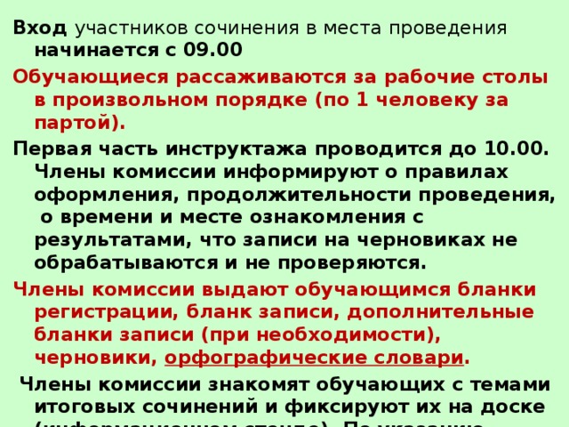 Вход участников сочинения в места проведения начинается  с 09.00 Обучающиеся рассаживаются за рабочие столы в произвольном порядке (по 1 человеку за партой).   Первая часть инструктажа проводится до 10.00. Члены комиссии информируют о правилах оформления, продолжительности проведения, о времени и месте ознакомления с результатами, что записи на черновиках не обрабатываются и не проверяются. Члены комиссии выдают обучающимся бланки регистрации, бланк записи, дополнительные бланки записи (при необходимости), черновики, орфографические словари .  Члены комиссии знакомят обучающих с темами итоговых сочинений и фиксируют их на доске (информационном стенде). По указанию членов комиссии обучающиеся заполняют регистрационные поля бланков, указывают номер темы итогового сочинения. 