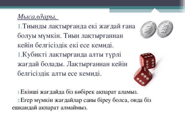 Мысалдары. Тиынды лақтырғанда екі жағдай ғана болуы мүмкін. Тиын лақтырғаннан кейін белгісіздік екі есе кемиді. Кубикті лақтырғанда алты түрлі жағдай болады. Лақтырғаннан кейін белгісіздік алты есе кемиді. Екінші жағдайда біз көбірек ақпарат аламыз. Егер мүмкін жағдайлар саны біреу болса, онда біз ешқандай ақпарат алмаймыз. 