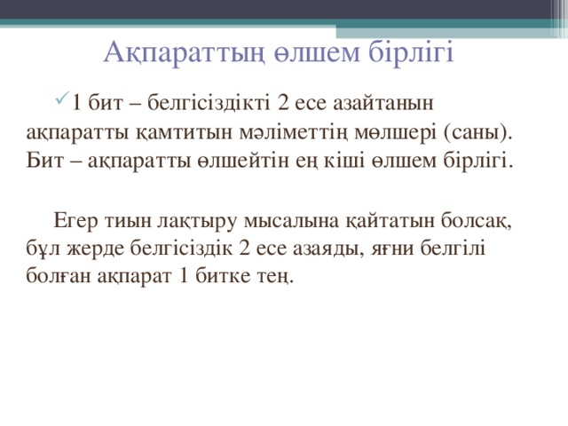 Ақпараттың өлшем бірлігі 1 бит – белгісіздікті 2 есе азайтанын ақпаратты қамтитын мәліметтің мөлшері (саны). Бит – ақпаратты өлшейтін ең кіші өлшем бірлігі. Егер тиын лақтыру мысалына қайтатын болсақ, бұл жерде белгісіздік 2 есе азаяды, яғни белгілі болған ақпарат 1 битке тең. 