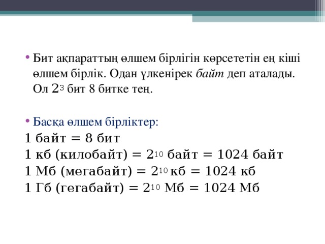 Бит ақпараттың өлшем бірлігін көрсететін ең кіші өлшем бірлік. Одан үлкенірек байт деп аталады. Ол 2 3 бит 8 битке тең.  Басқа өлшем бірліктер: 1 байт = 8 бит 1 кб (килобайт) = 2 10 байт = 1024 байт 1 Мб (мегабайт) = 2 10 кб = 1024 кб 1 Гб (гегабайт) = 2 10 Мб = 1024 Мб 