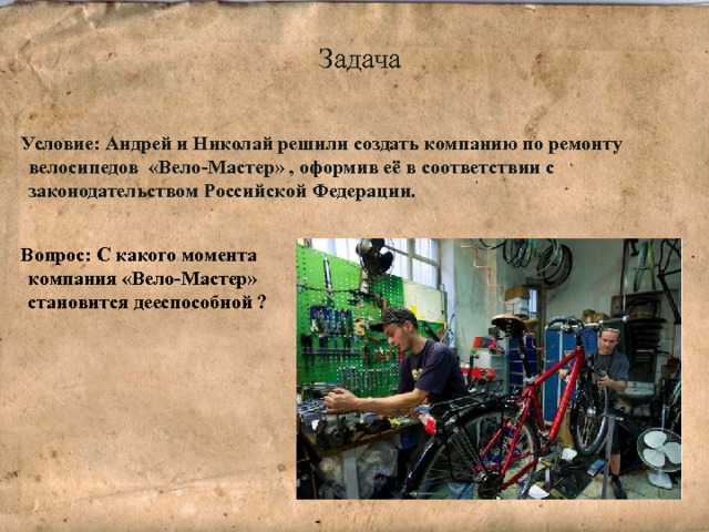 Задача Условие: Андрей и Николай решили создать компанию по ремонту велосипедов  «Вело-Мастер» , оформив её в соответствии с законодательством Российской Федерации.  Вопрос: С какого момента компания «Вело-Мастер» становится дееспособной ? 