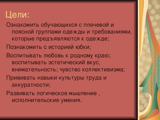 Цели: Ознакомить обучающихся с плечевой и поясной группами одежды и требованиями, которые предъявляются к одежде; Познакомить с историей юбки; Воспитывать любовь к родному краю; воспитывать эстетический вкус, внимательность; чувство коллективизма; Прививать навыки культуры труда и аккуратности; Развивать логическое мышление , исполнительские умения. 