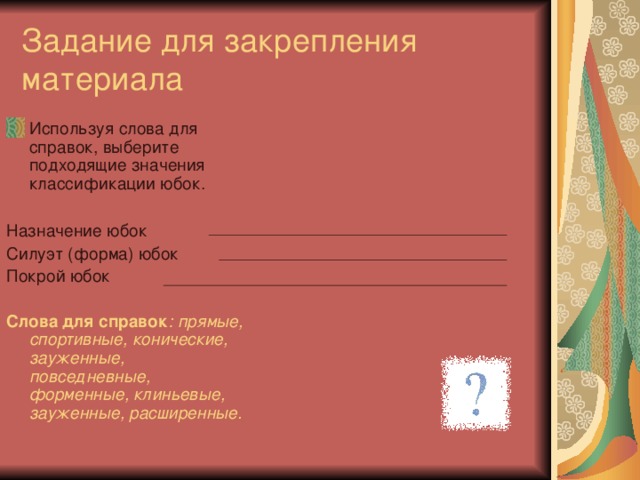 Задание для закрепления материала Используя слова для справок, выберите подходящие значения классификации юбок.  Назначение юбок Силуэт (форма) юбок Покрой юбок  Слова для справок : прямые, спортивные, конические, зауженные, повседневные, форменные, клиньевые, зауженные, расширенные.  