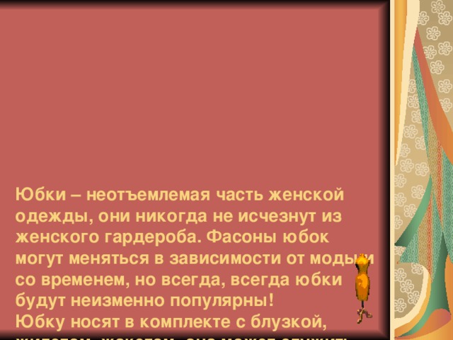        Юбки – неотъемлемая часть женской одежды, они никогда не исчезнут из женского гардероба. Фасоны юбок могут меняться в зависимости от моды и со временем, но всегда, всегда юбки будут неизменно популярны!  Юбку носят в комплекте с блузкой, жилетом, жакетом, она может служить частью платья, пальто. Форма юбки много раз менялась в течение веков. 