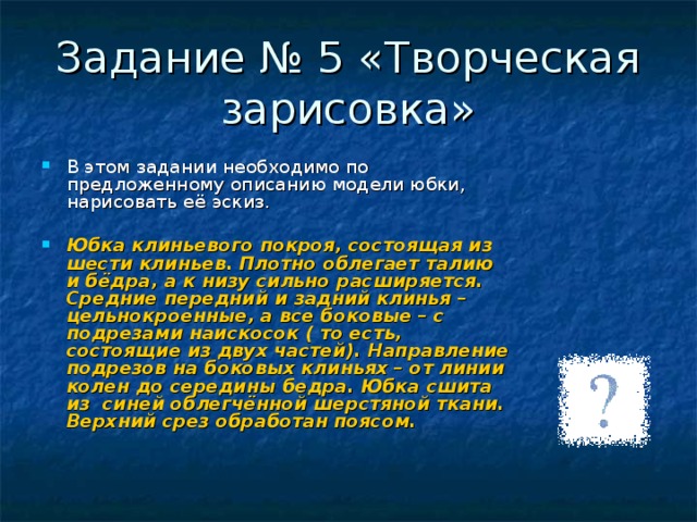 Задание № 5 «Творческая зарисовка» В этом задании необходимо по предложенному описанию модели юбки, нарисовать её эскиз.  Юбка клиньевого покроя, состоящая из шести клиньев. Плотно облегает талию и бёдра, а к низу сильно расширяется. Средние передний и задний клинья – цельнокроенные, а все боковые – с подрезами наискосок ( то есть, состоящие из двух частей). Направление подрезов на боковых клиньях – от линии колен до середины бедра. Юбка сшита из  синей облегчённой шерстяной ткани. Верхний срез обработан поясом.  