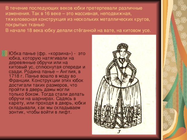 В течение последующих веков юбки претерпевали различные изменения. Так в 16 веке – это массивная, неподвижная, тяжеловесная конструкция из нескольких металлических кругов, покрытых тканью  В начале 18 века юбку делали стёганной на вате, на китовом усе.   Юбка панье (фр. «корзина») - это юбка, которую натягивали на деревянные обручи или на китовый ус, сплюснутая спереди и сзади. Родина панье – Англия, в 1718 г. Панье вошло в моду во Франции. Конструкции этих юбок достигали таких размеров, что пройти в дверь дамы могли только боком. Тогда стали делать обручи на шарнирах. Садясь в карету, или проходя в дверь, юбки складывали, как мы складываем зонтик, чтобы войти в лифт. 