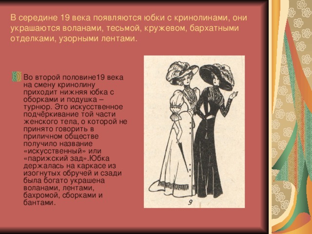 В середине 19 века появляются юбки с кринолинами, они украшаются воланами, тесьмой, кружевом, бархатными отделками, узорными лентами. Во второй половине19 века на смену кринолину приходит нижняя юбка с оборками и подушка – турнюр. Это искусственное подчёркивание той части женского тела, о которой не принято говорить в приличном обществе получило название «искусственный» или «парижский зад».Юбка держалась на каркасе из изогнутых обручей и сзади была богато украшена воланами, лентами, бахромой, сборками и бантами. 