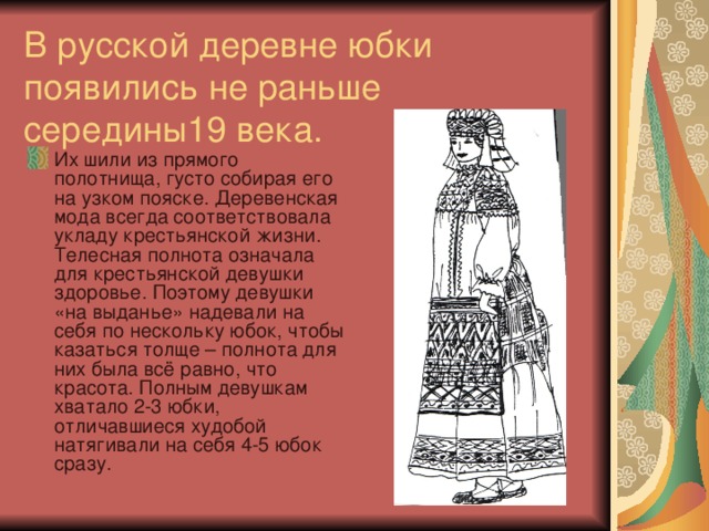 В русской деревне юбки  появились не раньше середины19 века. Их шили из прямого полотнища, густо собирая его на узком пояске. Деревенская мода всегда соответствовала укладу крестьянской жизни. Телесная полнота означала для крестьянской девушки здоровье. Поэтому девушки «на выданье» надевали на себя по нескольку юбок, чтобы казаться толще – полнота для них была всё равно, что красота. Полным девушкам хватало 2-3 юбки, отличавшиеся худобой натягивали на себя 4-5 юбок сразу. 