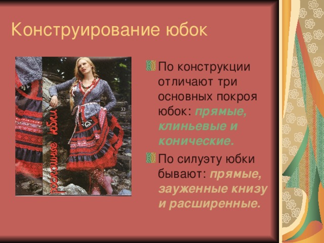 Конструирование юбок По конструкции отличают три основных покроя юбок: прямые, клиньевые и конические. По силуэту юбки бывают: прямые, зауженные книзу и расширенные.  