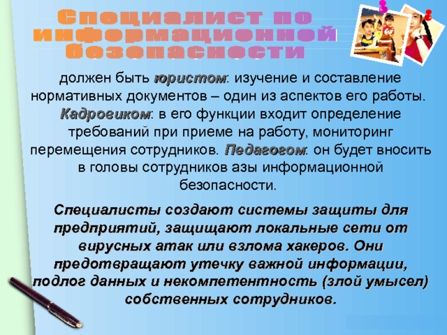 должен быть юристом : изучение и составление нормативных документов – один из аспектов его работы. Кадровиком : в его функции входит определение требований при приеме на работу, мониторинг перемещения сотрудников. Педагогом : он будет вносить в головы сотрудников азы информационной безопасности. Специалисты создают системы защиты для предприятий, защищают локальные сети от вирусных атак или взлома хакеров. Они предотвращают утечку важной информации, подлог данных и некомпетентность (злой умысел) собственных сотрудников.   
