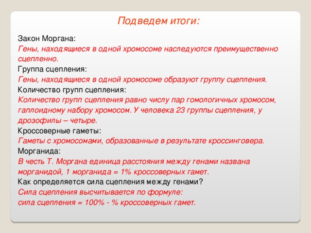 Подведем итоги: Закон Моргана: Гены, находящиеся в одной хромосоме наследуются преимущественно сцепленно. Группа сцепления: Гены, находящиеся в одной хромосоме образуют группу сцепления. Количество групп сцепления: Количество групп сцепления равно числу пар гомологичных хромосом, гаплоидному набору хромосом. У человека 23 группы сцепления, у дрозофилы – четыре. Кроссоверные гаметы: Гаметы с хромосомами, образованные в результате кроссинговера. Морганида: В честь Т. Моргана единица расстояния между генами названа морганидой, 1 морганида = 1% кроссоверных гамет. Как определяется сила сцепления между генами? Сила сцепления высчитывается по формуле:  сила сцепления = 100% - % кроссоверных гамет. 