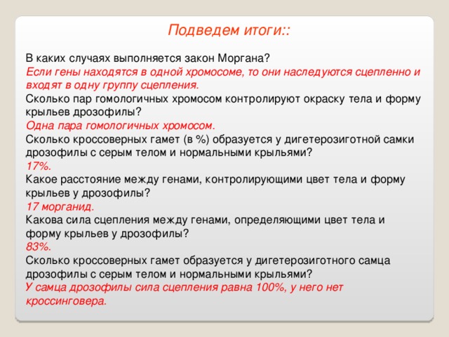 Подведем итоги:: В каких случаях выполняется закон Моргана? Если гены находятся в одной хромосоме, то они наследуются сцепленно и входят в одну группу сцепления. Сколько пар гомологичных хромосом контролируют окраску тела и форму крыльев дрозофилы? Одна пара гомологичных хромосом. Сколько кроссоверных гамет (в %) образуется у дигетерозиготной самки дрозофилы с серым телом и нормальными крыльями? 17%. Какое расстояние между генами, контролирующими цвет тела и форму крыльев у дрозофилы? 17 морганид. Какова сила сцепления между генами, определяющими цвет тела и форму крыльев у дрозофилы? 83%. Сколько кроссоверных гамет образуется у дигетерозиготного самца дрозофилы с серым телом и нормальными крыльями? У самца дрозофилы сила сцепления равна 100%, у него нет кроссинговера. 