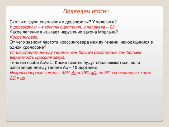 Подведем итоги:: Сколько групп сцепления у дрозофилы? У человека? У дрозофилы – 4 группы сцепления, у человека – 23. Какое явление вызывает нарушение закона Моргана? Кроссинговер. От чего зависит частота кроссинговера между генами, находящимися в одной хромосоме? От расстояния между генами, чем больше расстояние, тем больше вероятность кроссинговера. Генотип особи Ас//аС. Какие гаметы будут образовываться, если расстояние между генами Ас – 10 морганид. Некроссоверные гаметы: 45% Ас и 45% аС , по 5% кроссоверных гамет АС и ас . 