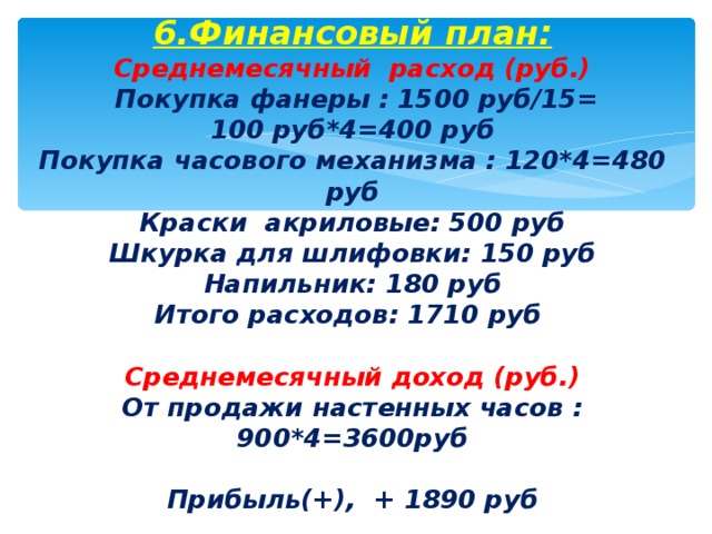  6.Финансовый план:  Среднемесячный расход (руб.)  Покупка фанеры : 1500 руб/15=  100 руб*4=400 руб  Покупка часового механизма : 120*4=480 руб  Краски акриловые: 500 руб  Шкурка для шлифовки: 150 руб  Напильник: 180 руб  Итого расходов: 1710 руб   Среднемесячный доход (руб.)  От продажи настенных часов : 900*4=3600руб   Прибыль(+), + 1890 руб      